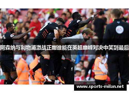 阿森纳与利物浦激战正酣谁能在英超巅峰对决中笑到最后
